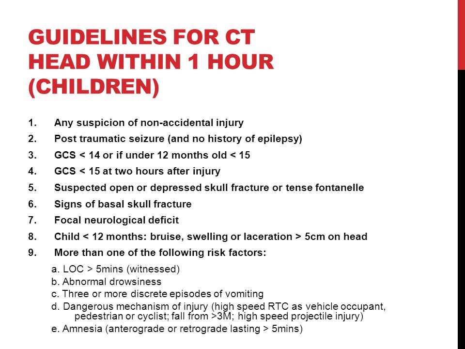 GUIDELINES FOR CT HEAD WITHIN 1 HOUR (CHILDREN) 1.Any suspicion of non-accidental injury 2.Post traumatic seizure (and no history of epilepsy) 3.GCS < 14 or if under 12 months old < 15 4.GCS < 15 at two hours after injury 5.Suspected open or depressed skull fracture or tense fontanelle 6.Signs of basal skull fracture 7.Focal neurological deficit 8.Child 5cm on head 9.More than one of the following risk factors: a.