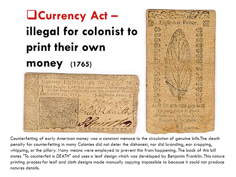  Currency Act – illegal for colonist to print their own money (1765) Counterfeiting of early American money was a constant menace to the circulation of genuine bills.The death penalty for counterfeiting in many Colonies did not deter the dishonest, nor did branding, ear cropping, whipping, or the pillory.