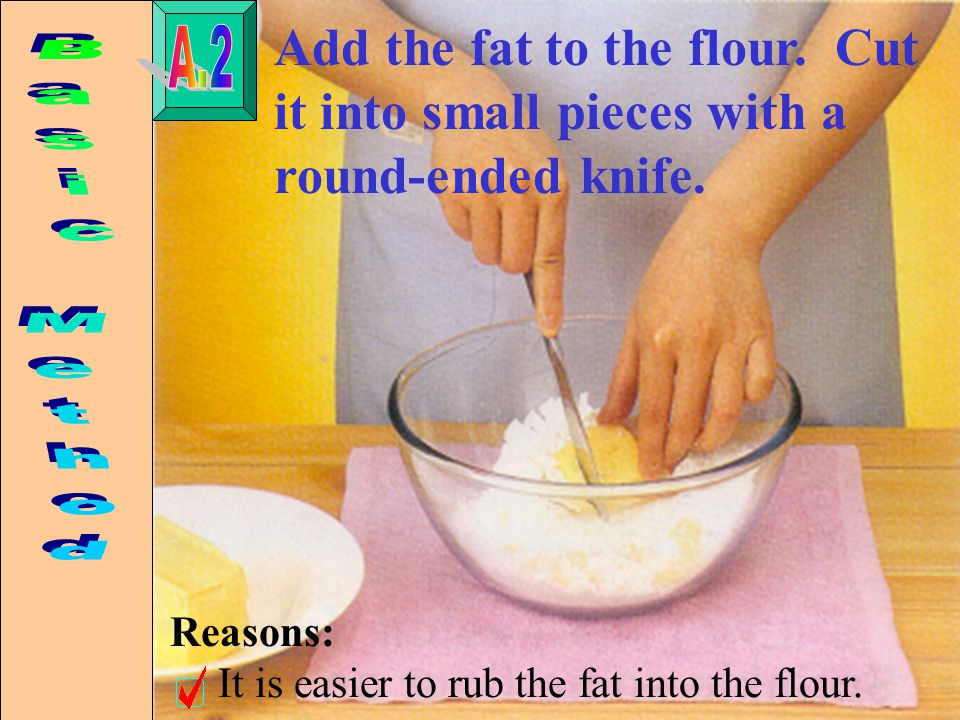 Add the fat to the flour. Cut it into small pieces with a round-ended knife.