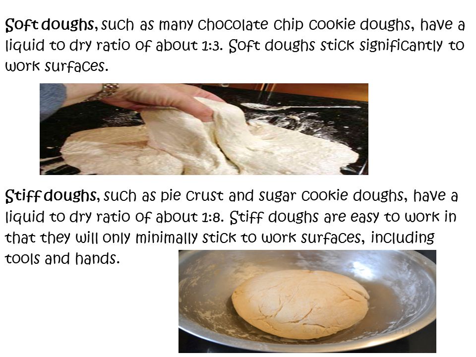 Soft doughs, such as many chocolate chip cookie doughs, have a liquid to dry ratio of about 1:3.