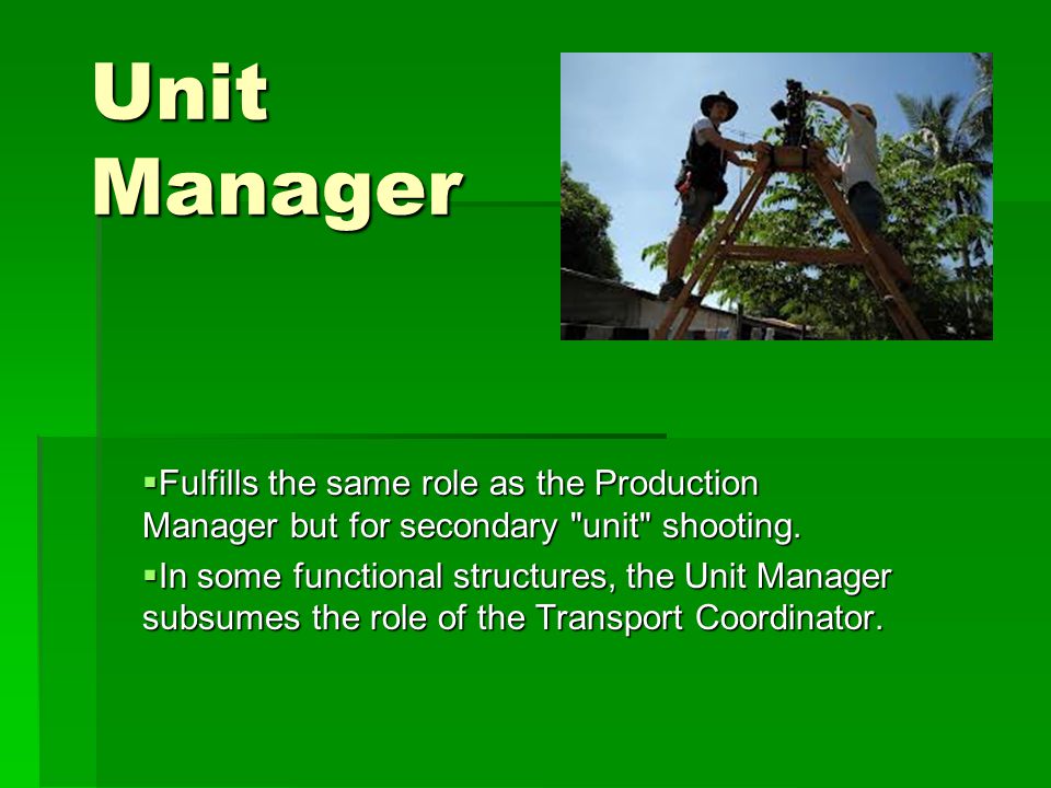 Unit Manager  Fulfills the same role as the Production Manager but for secondary unit shooting.
