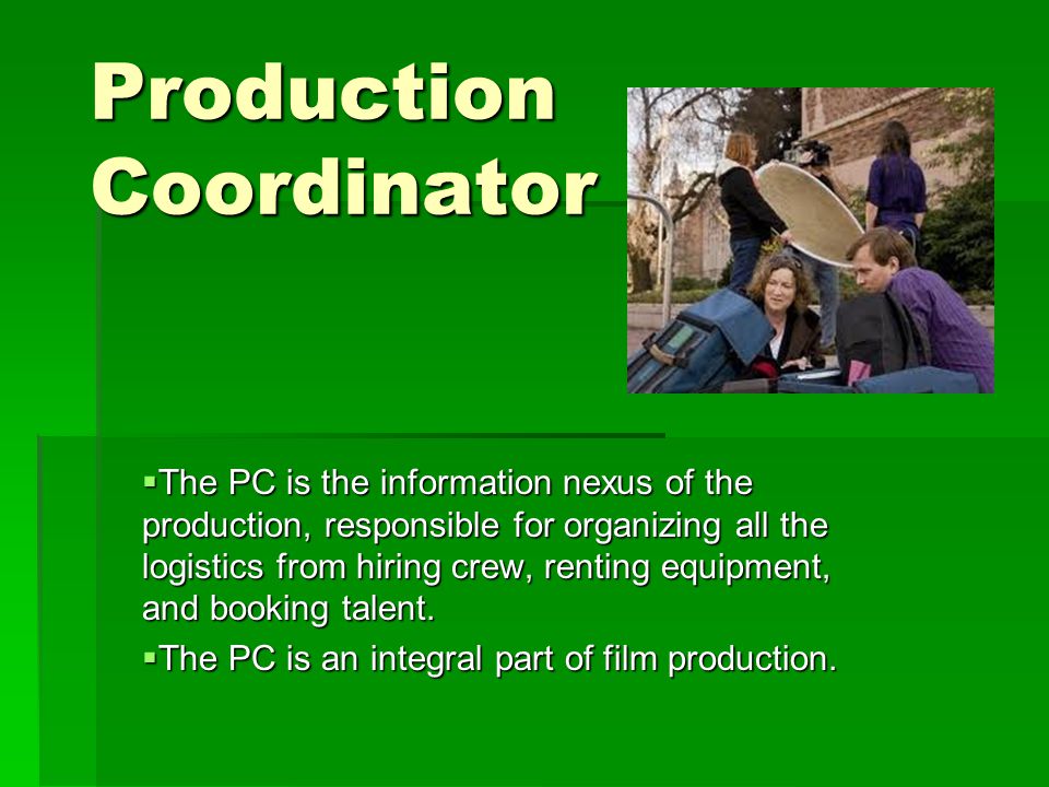Production Coordinator  The PC is the information nexus of the production, responsible for organizing all the logistics from hiring crew, renting equipment, and booking talent.