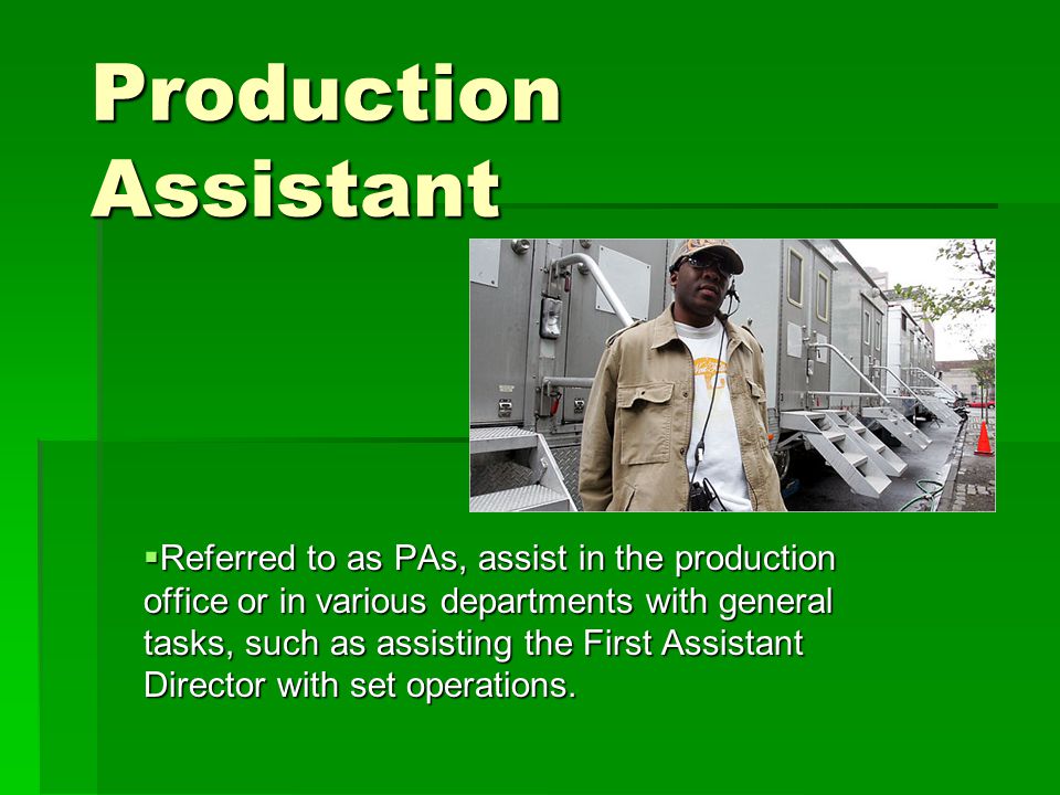 Production Assistant  Referred to as PAs, assist in the production office or in various departments with general tasks, such as assisting the First Assistant Director with set operations.