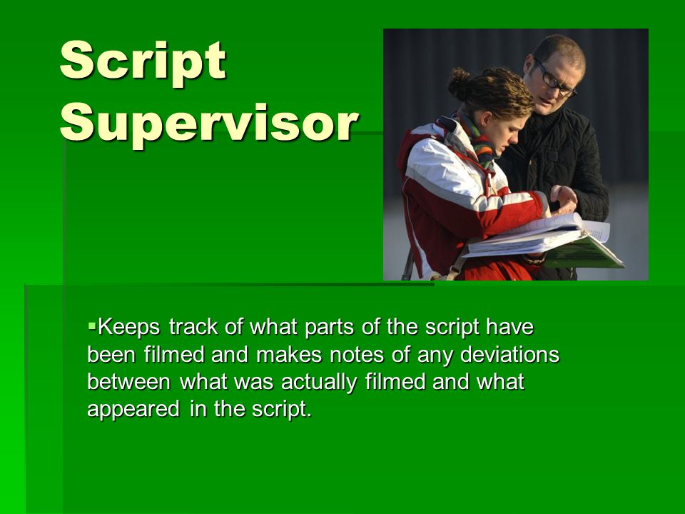 Script Supervisor  Keeps track of what parts of the script have been filmed and makes notes of any deviations between what was actually filmed and what appeared in the script.