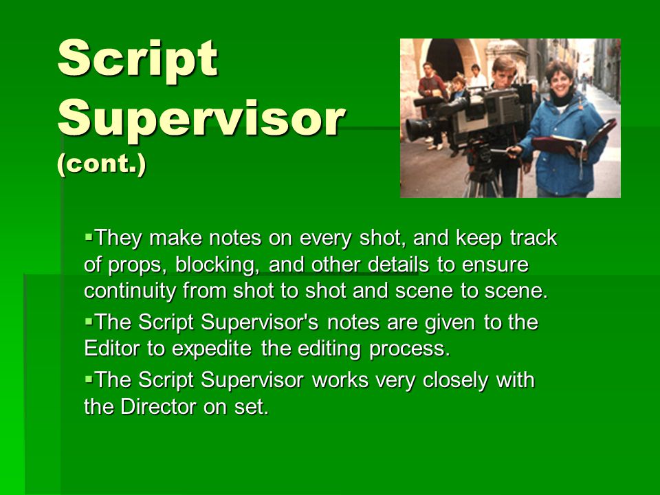 Script Supervisor (cont.)  They make notes on every shot, and keep track of props, blocking, and other details to ensure continuity from shot to shot and scene to scene.