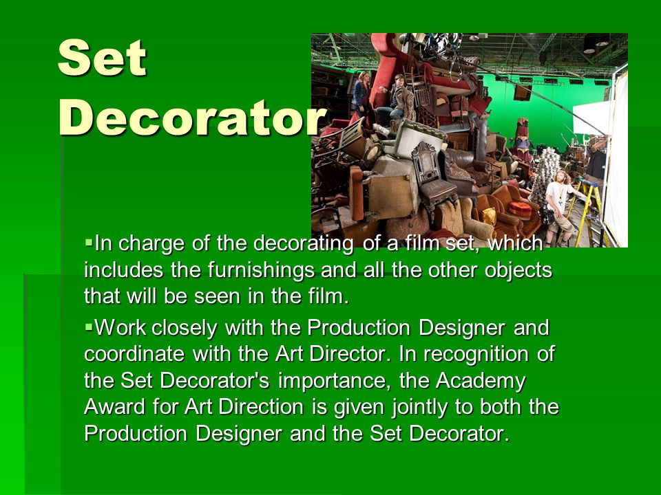 Set Decorator  In charge of the decorating of a film set, which includes the furnishings and all the other objects that will be seen in the film.