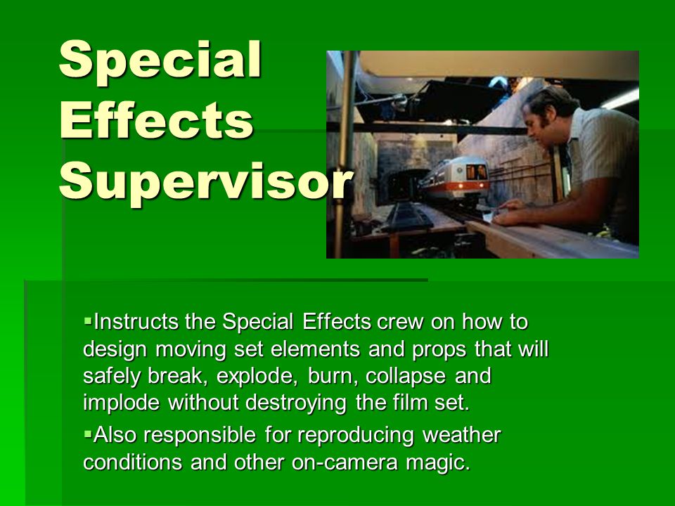 Special Effects Supervisor  Instructs the Special Effects crew on how to design moving set elements and props that will safely break, explode, burn, collapse and implode without destroying the film set.