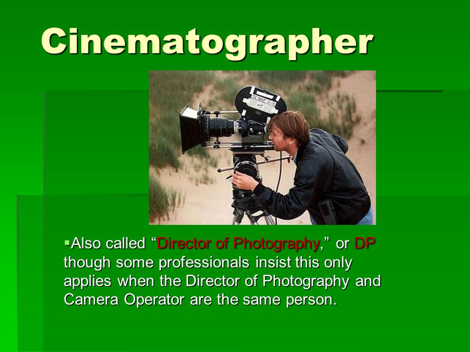 Cinematographer  Also called Director of Photography, or DP though some professionals insist this only applies when the Director of Photography and Camera Operator are the same person.