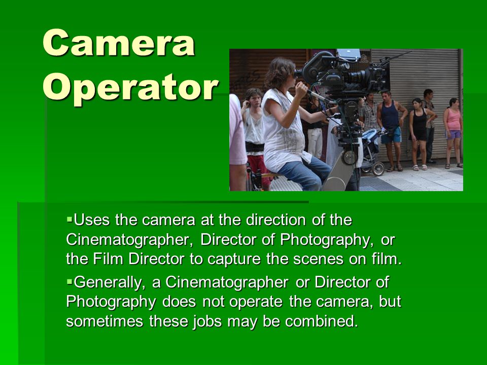 Camera Operator  Uses the camera at the direction of the Cinematographer, Director of Photography, or the Film Director to capture the scenes on film.