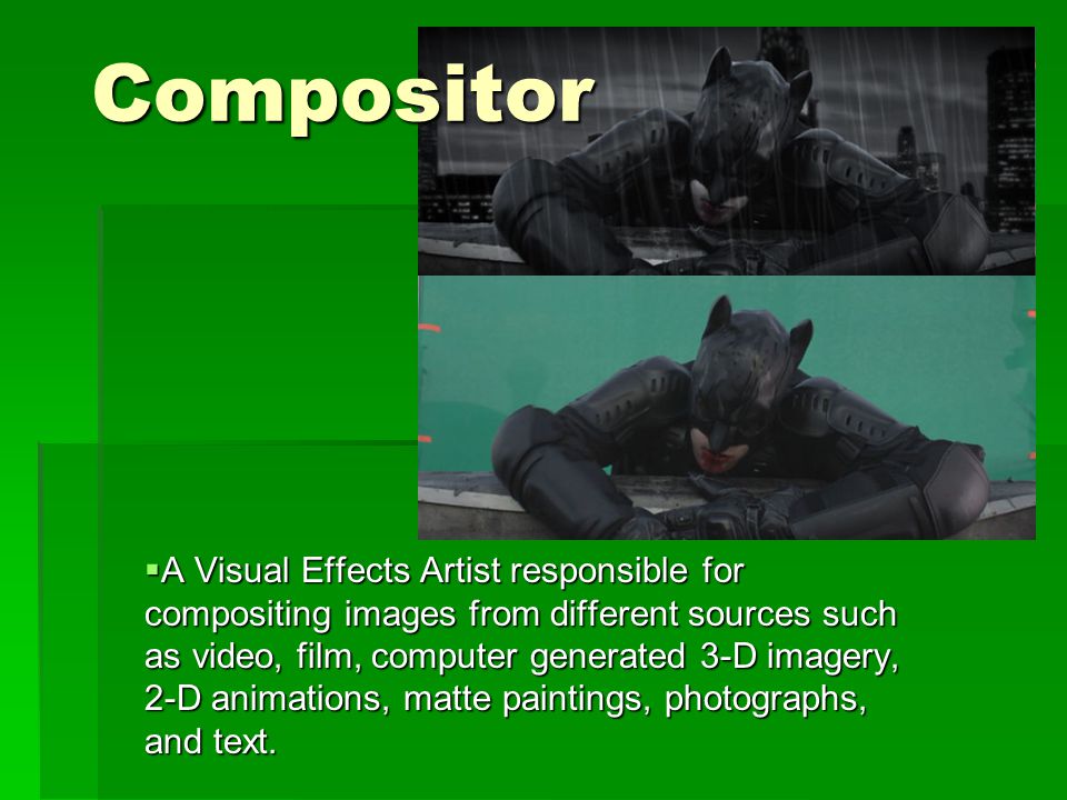 Compositor  A Visual Effects Artist responsible for compositing images from different sources such as video, film, computer generated 3-D imagery, 2-D animations, matte paintings, photographs, and text.