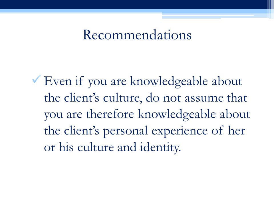 Recommendations Even if you are knowledgeable about the client’s culture, do not assume that you are therefore knowledgeable about the client’s personal experience of her or his culture and identity.