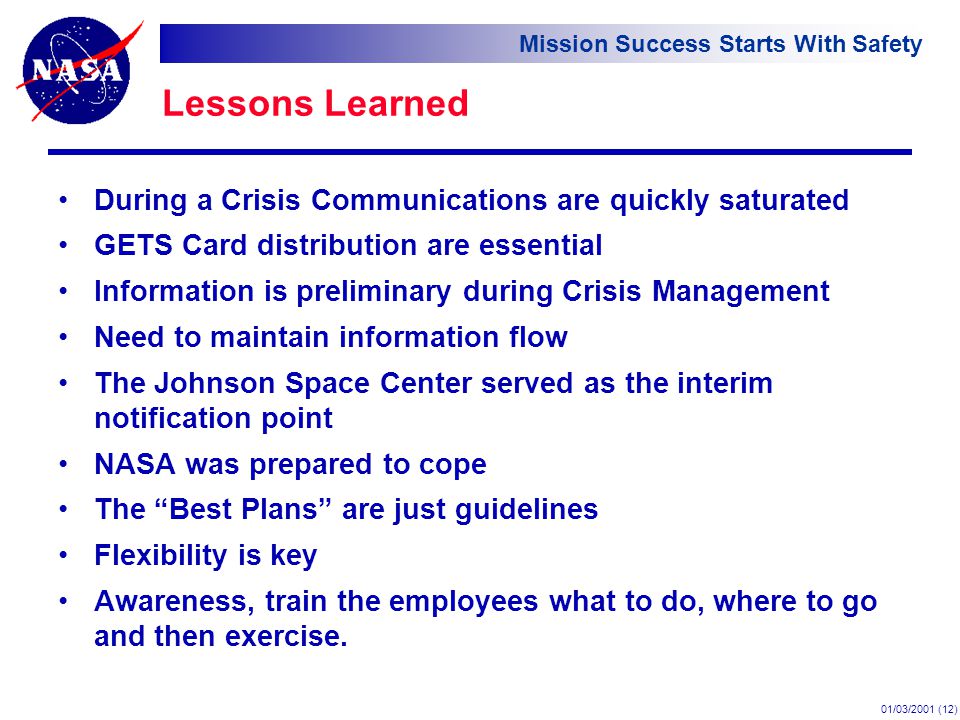 Mission Success Starts With Safety 01/03/2001 (12) Lessons Learned During a Crisis Communications are quickly saturated GETS Card distribution are essential Information is preliminary during Crisis Management Need to maintain information flow The Johnson Space Center served as the interim notification point NASA was prepared to cope The Best Plans are just guidelines Flexibility is key Awareness, train the employees what to do, where to go and then exercise.