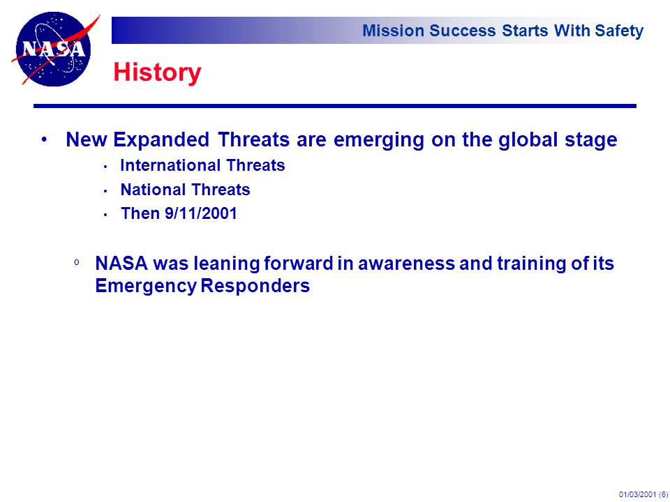 Mission Success Starts With Safety 01/03/2001 (6) History New Expanded Threats are emerging on the global stage International Threats National Threats Then 9/11/2001 º NASA was leaning forward in awareness and training of its Emergency Responders