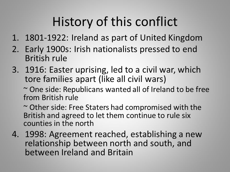 History of this conflict : Ireland as part of United Kingdom 2.Early 1900s: Irish nationalists pressed to end British rule : Easter uprising, led to a civil war, which tore families apart (like all civil wars) ~ One side: Republicans wanted all of Ireland to be free from British rule ~ Other side: Free Staters had compromised with the British and agreed to let them continue to rule six counties in the north : Agreement reached, establishing a new relationship between north and south, and between Ireland and Britain