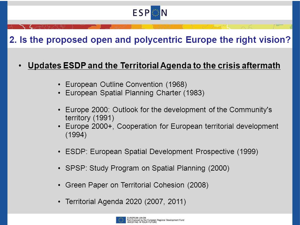 Updates ESDP and the Territorial Agenda to the crisis aftermath European Outline Convention (1968) European Spatial Planning Charter (1983) Europe 2000: Outlook for the development of the Community s territory (1991) Europe 2000+, Cooperation for European territorial development (1994) ESDP: European Spatial Development Prospective (1999) SPSP: Study Program on Spatial Planning (2000) Green Paper on Territorial Cohesion (2008) Territorial Agenda 2020 (2007, 2011) 2.