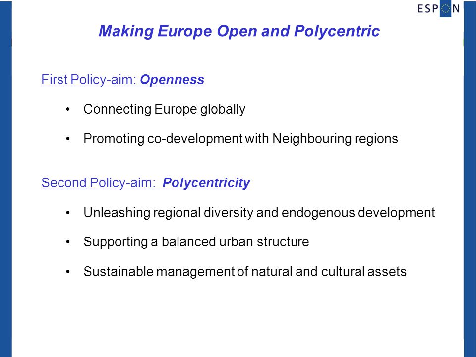 Making Europe Open and Polycentric First Policy-aim: Openness Connecting Europe globally Promoting co-development with Neighbouring regions Second Policy-aim: Polycentricity Unleashing regional diversity and endogenous development Supporting a balanced urban structure Sustainable management of natural and cultural assets