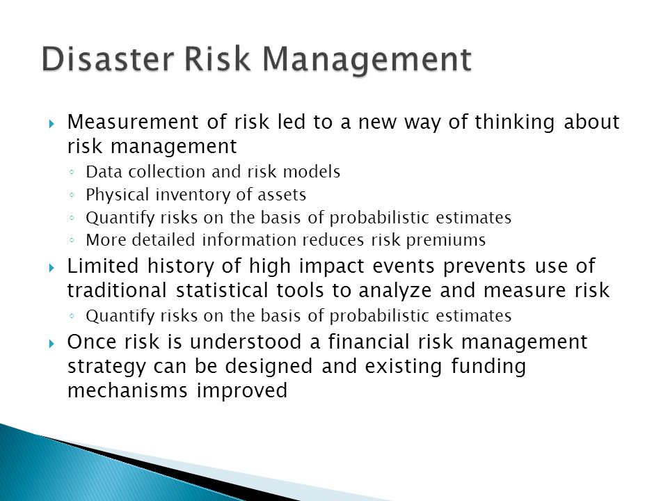 Measurement of risk led to a new way of thinking about risk management ◦ Data collection and risk models ◦ Physical inventory of assets ◦ Quantify risks on the basis of probabilistic estimates ◦ More detailed information reduces risk premiums  Limited history of high impact events prevents use of traditional statistical tools to analyze and measure risk ◦ Quantify risks on the basis of probabilistic estimates  Once risk is understood a financial risk management strategy can be designed and existing funding mechanisms improved