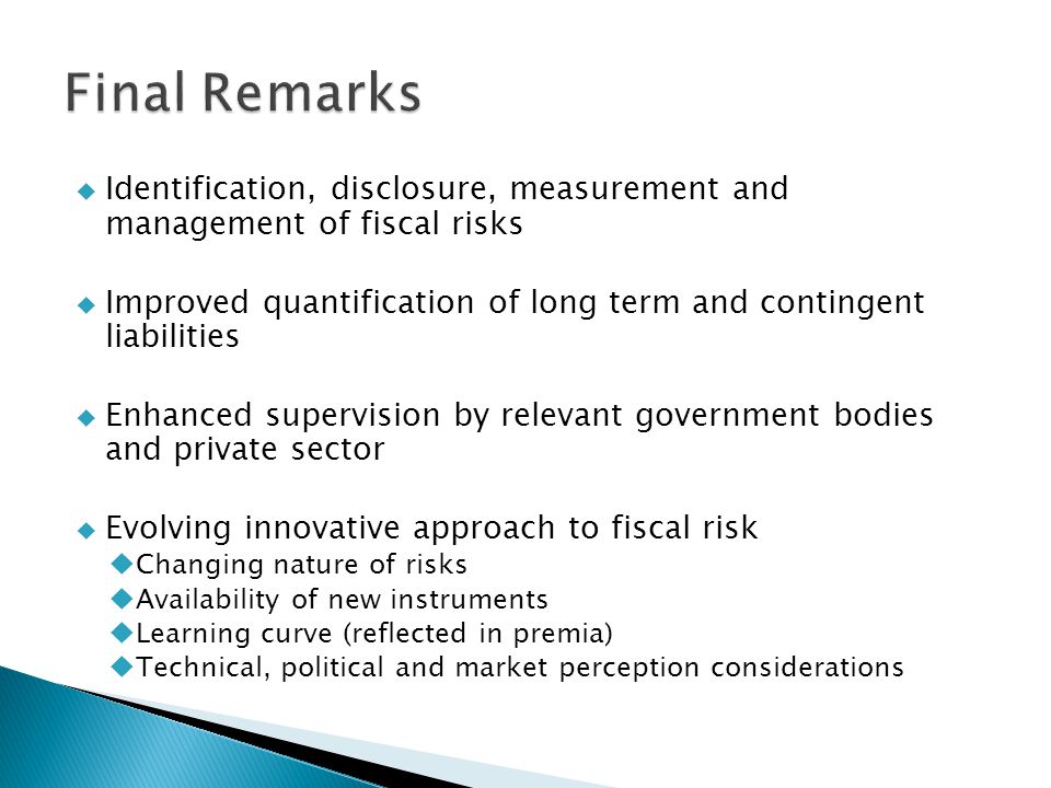  Identification, disclosure, measurement and management of fiscal risks  Improved quantification of long term and contingent liabilities  Enhanced supervision by relevant government bodies and private sector  Evolving innovative approach to fiscal risk  Changing nature of risks  Availability of new instruments  Learning curve (reflected in premia)  Technical, political and market perception considerations