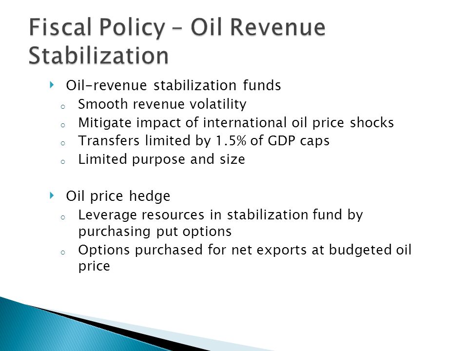 ‣ Oil-revenue stabilization funds o Smooth revenue volatility o Mitigate impact of international oil price shocks o Transfers limited by 1.5% of GDP caps o Limited purpose and size ‣ Oil price hedge o Leverage resources in stabilization fund by purchasing put options o Options purchased for net exports at budgeted oil price
