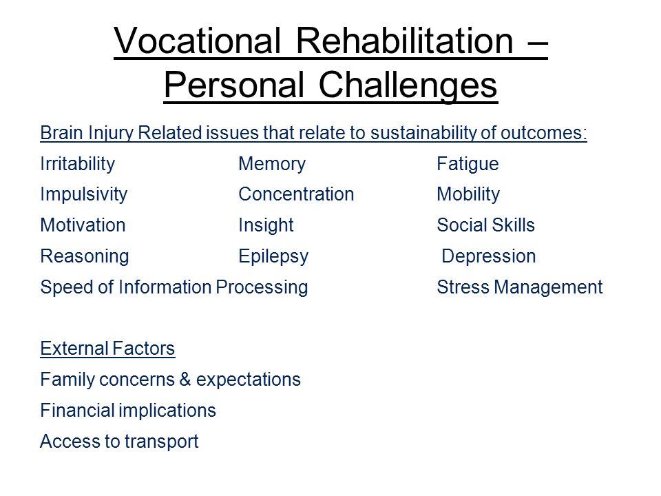 Vocational Rehabilitation – Personal Challenges Brain Injury Related issues that relate to sustainability of outcomes: IrritabilityMemoryFatigue ImpulsivityConcentrationMobility MotivationInsightSocial Skills ReasoningEpilepsy Depression Speed of Information Processing Stress Management External Factors Family concerns & expectations Financial implications Access to transport