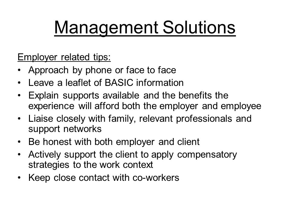 Management Solutions Employer related tips: Approach by phone or face to face Leave a leaflet of BASIC information Explain supports available and the benefits the experience will afford both the employer and employee Liaise closely with family, relevant professionals and support networks Be honest with both employer and client Actively support the client to apply compensatory strategies to the work context Keep close contact with co-workers