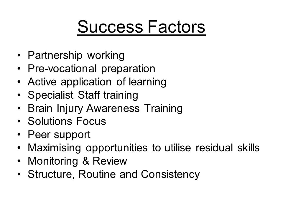 Success Factors Partnership working Pre-vocational preparation Active application of learning Specialist Staff training Brain Injury Awareness Training Solutions Focus Peer support Maximising opportunities to utilise residual skills Monitoring & Review Structure, Routine and Consistency