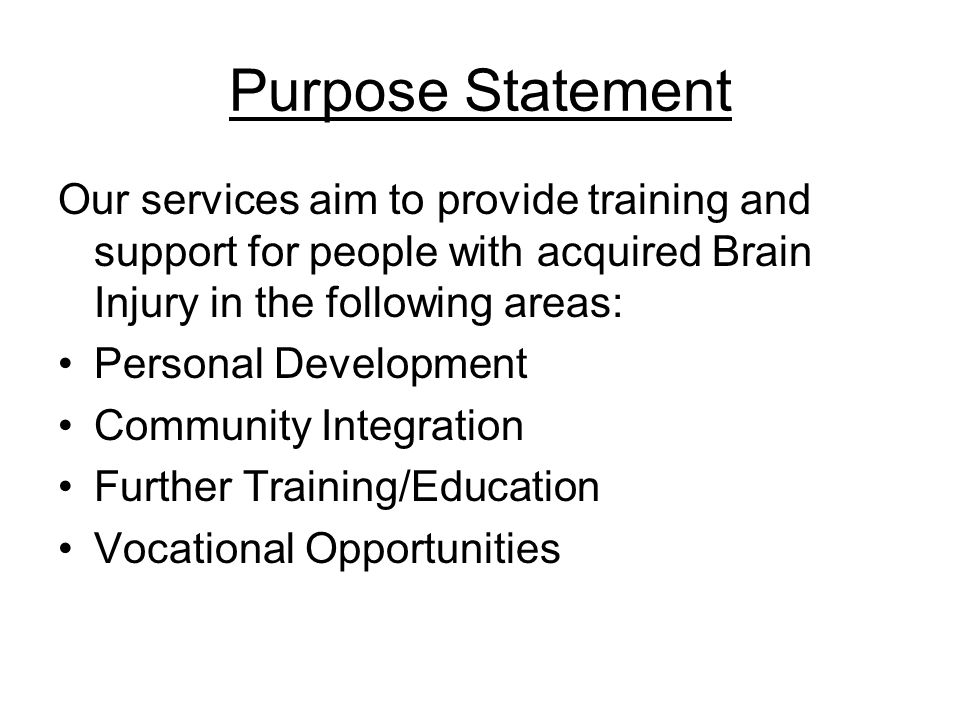 Purpose Statement Our services aim to provide training and support for people with acquired Brain Injury in the following areas: Personal Development Community Integration Further Training/Education Vocational Opportunities