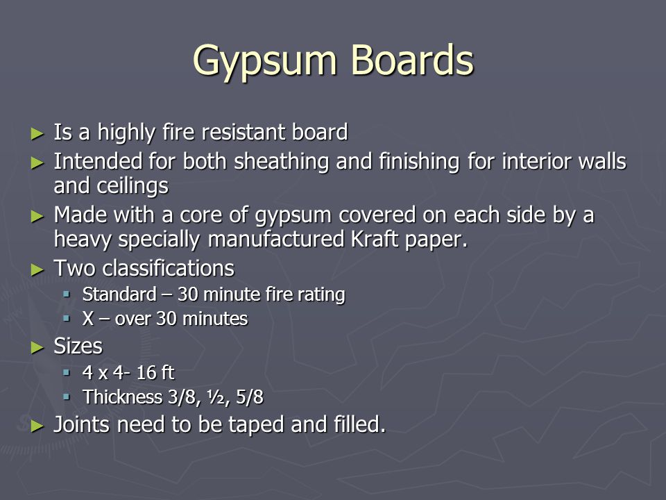 Gypsum Boards ► Is a highly fire resistant board ► Intended for both sheathing and finishing for interior walls and ceilings ► Made with a core of gypsum covered on each side by a heavy specially manufactured Kraft paper.
