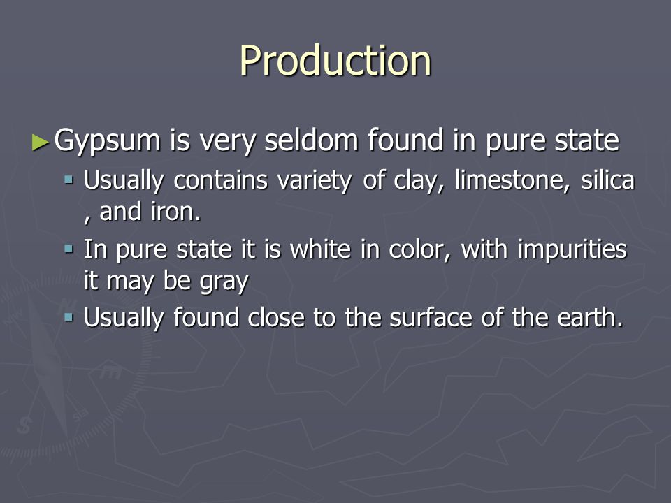 Production ► Gypsum is very seldom found in pure state  Usually contains variety of clay, limestone, silica, and iron.
