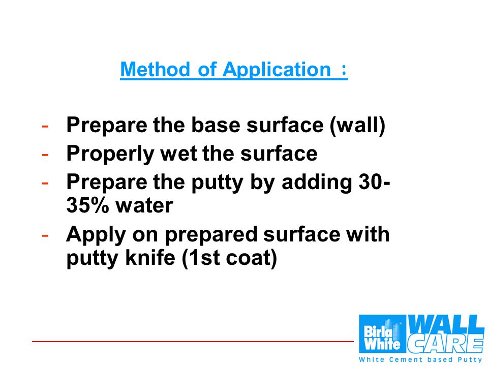 Method of Application : -Prepare the base surface (wall) -Properly wet the surface -Prepare the putty by adding % water -Apply on prepared surface with putty knife (1st coat)