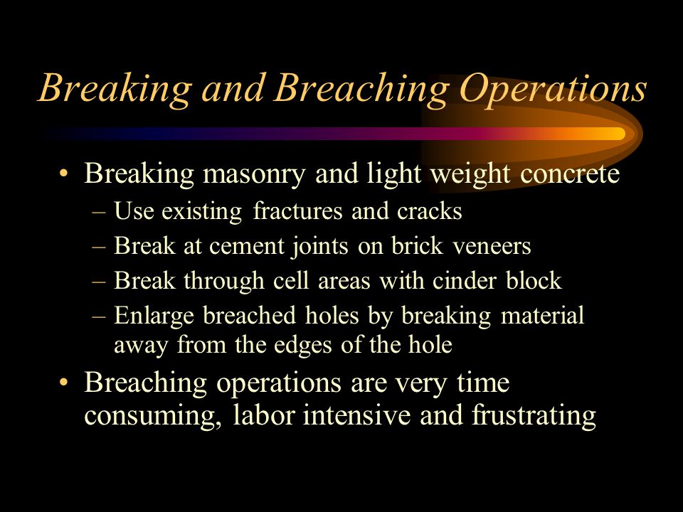 Breaking and Breaching Operations Breaking masonry and light weight concrete –Use existing fractures and cracks –Break at cement joints on brick veneers –Break through cell areas with cinder block –Enlarge breached holes by breaking material away from the edges of the hole Breaching operations are very time consuming, labor intensive and frustrating