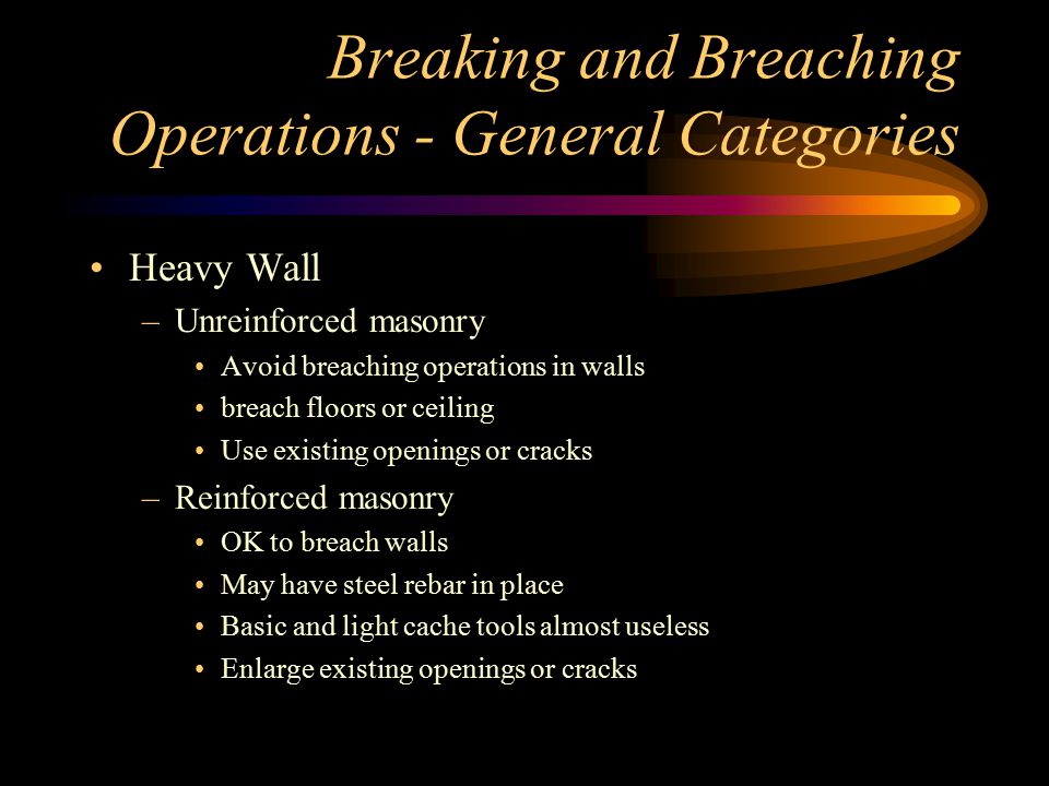 Breaking and Breaching Operations - General Categories Heavy Wall –Unreinforced masonry Avoid breaching operations in walls breach floors or ceiling Use existing openings or cracks –Reinforced masonry OK to breach walls May have steel rebar in place Basic and light cache tools almost useless Enlarge existing openings or cracks