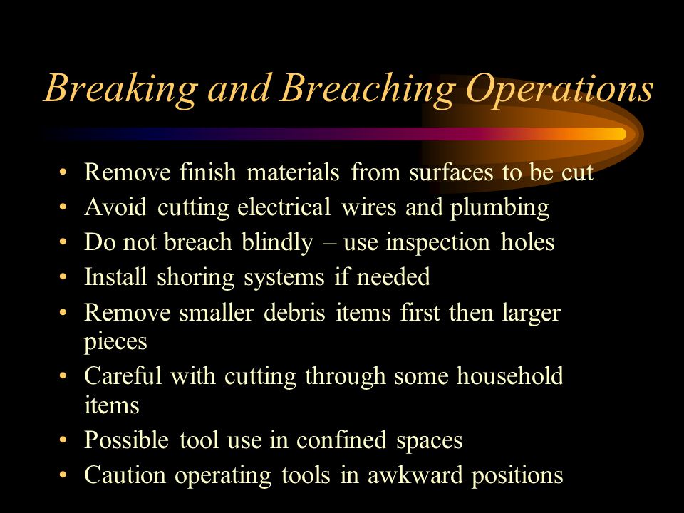 Breaking and Breaching Operations Remove finish materials from surfaces to be cut Avoid cutting electrical wires and plumbing Do not breach blindly – use inspection holes Install shoring systems if needed Remove smaller debris items first then larger pieces Careful with cutting through some household items Possible tool use in confined spaces Caution operating tools in awkward positions