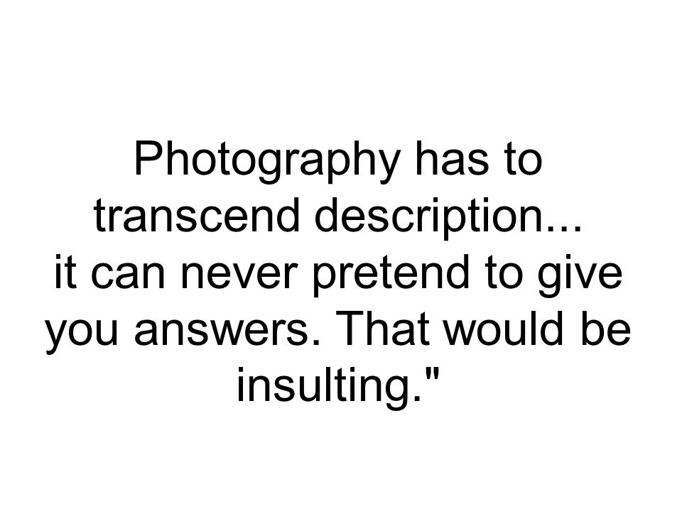 Photography has to transcend description... it can never pretend to give you answers.