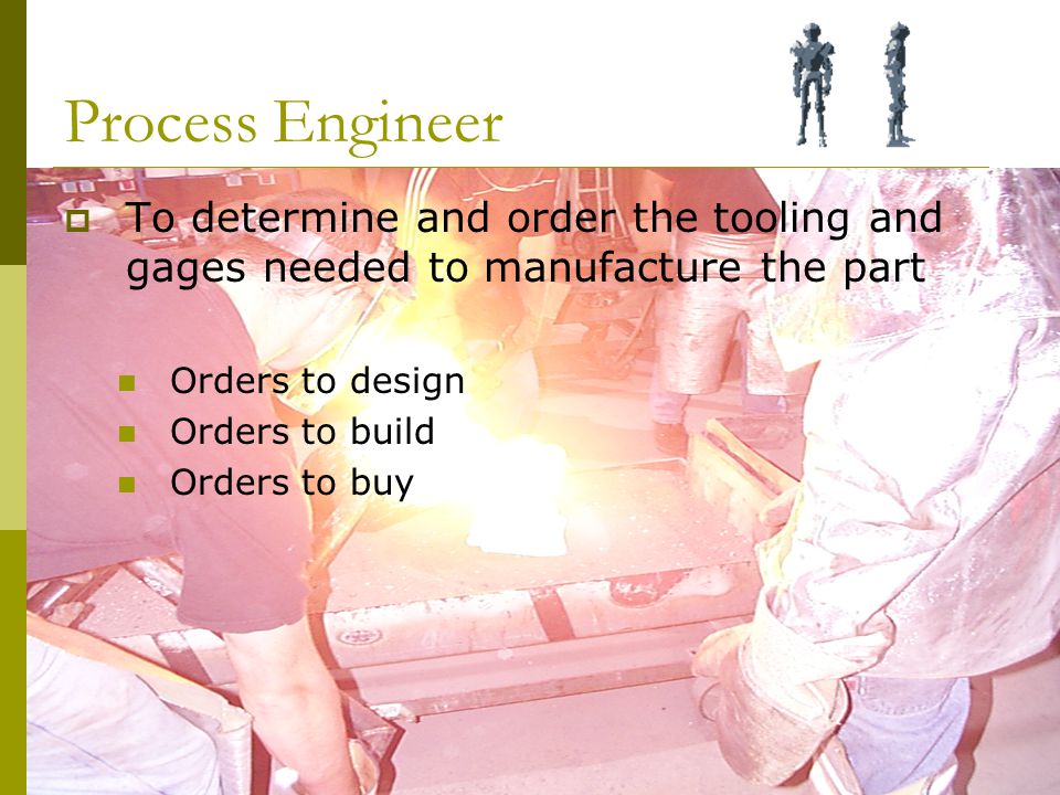 Process Engineer  To determine and order the tooling and gages needed to manufacture the part Orders to design Orders to build Orders to buy