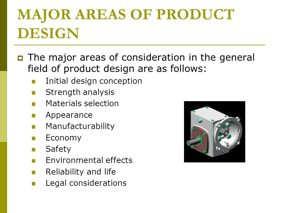 MAJOR AREAS OF PRODUCT DESIGN  The major areas of consideration in the general field of product design are as follows: Initial design conception Strength analysis Materials selection Appearance Manufacturability Economy Safety Environmental effects Reliability and life Legal considerations