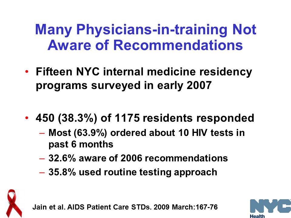Many Physicians-in-training Not Aware of Recommendations Fifteen NYC internal medicine residency programs surveyed in early (38.3%) of 1175 residents responded –Most (63.9%) ordered about 10 HIV tests in past 6 months –32.6% aware of 2006 recommendations –35.8% used routine testing approach Jain et al.