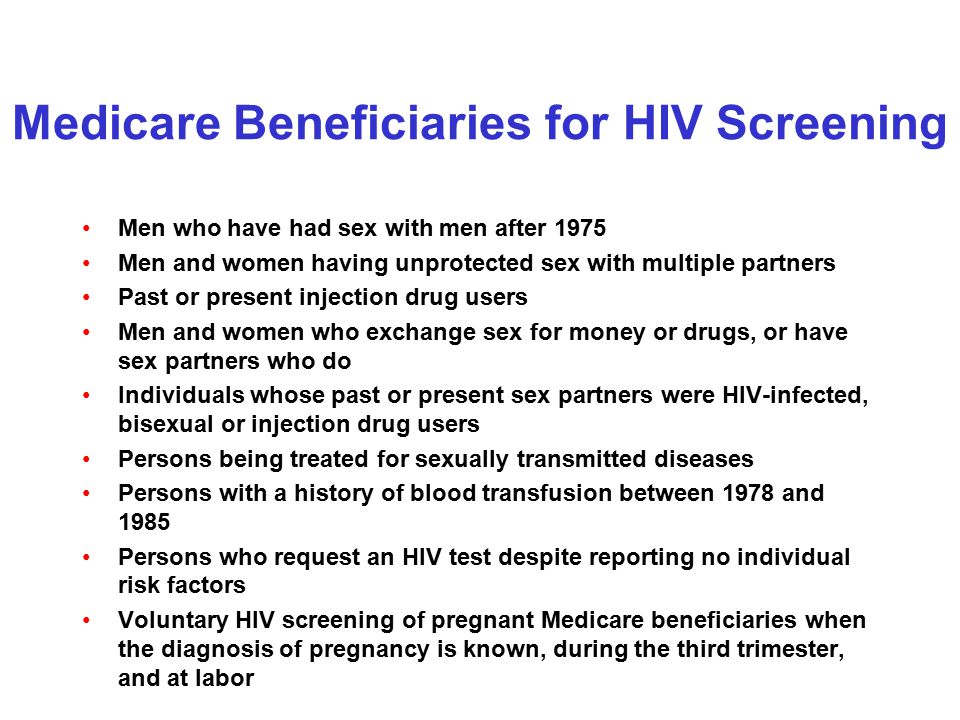 Medicare Beneficiaries for HIV Screening Men who have had sex with men after 1975 Men and women having unprotected sex with multiple partners Past or present injection drug users Men and women who exchange sex for money or drugs, or have sex partners who do Individuals whose past or present sex partners were HIV-infected, bisexual or injection drug users Persons being treated for sexually transmitted diseases Persons with a history of blood transfusion between 1978 and 1985 Persons who request an HIV test despite reporting no individual risk factors Voluntary HIV screening of pregnant Medicare beneficiaries when the diagnosis of pregnancy is known, during the third trimester, and at labor