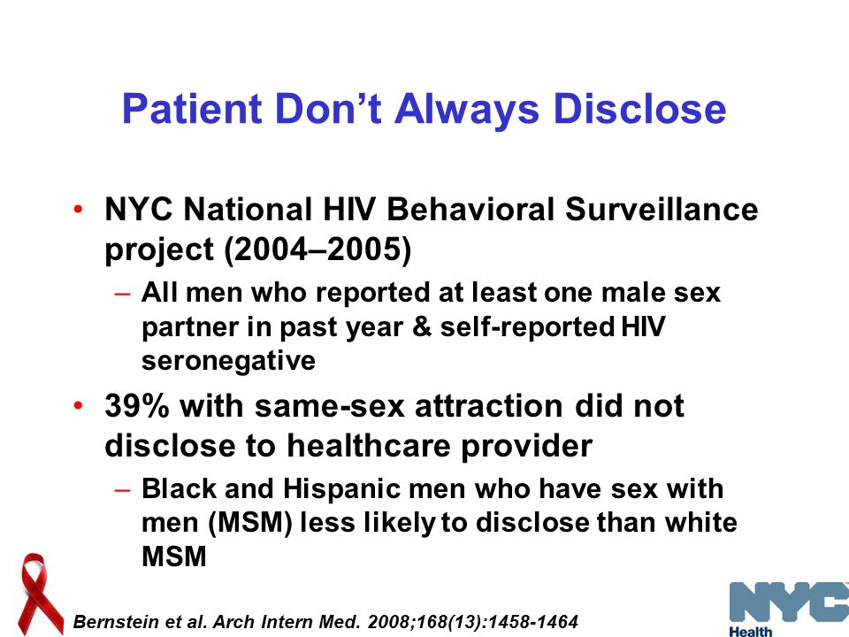 Patient Don’t Always Disclose NYC National HIV Behavioral Surveillance project (2004–2005) –All men who reported at least one male sex partner in past year & self-reported HIV seronegative 39% with same-sex attraction did not disclose to healthcare provider –Black and Hispanic men who have sex with men (MSM) less likely to disclose than white MSM Bernstein et al.