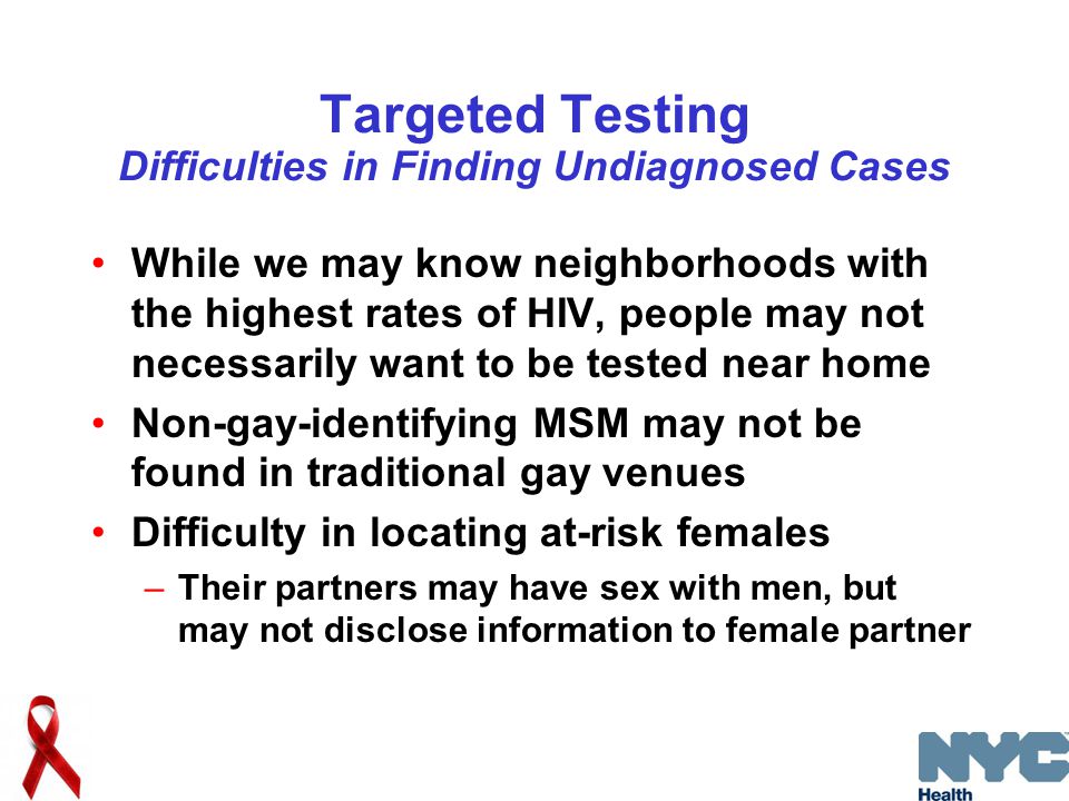 Targeted Testing Difficulties in Finding Undiagnosed Cases While we may know neighborhoods with the highest rates of HIV, people may not necessarily want to be tested near home Non-gay-identifying MSM may not be found in traditional gay venues Difficulty in locating at-risk females –Their partners may have sex with men, but may not disclose information to female partner