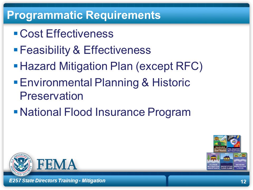 E257 State Directors Training - Mitigation 12 Programmatic Requirements  Cost Effectiveness  Feasibility & Effectiveness  Hazard Mitigation Plan (except RFC)  Environmental Planning & Historic Preservation  National Flood Insurance Program