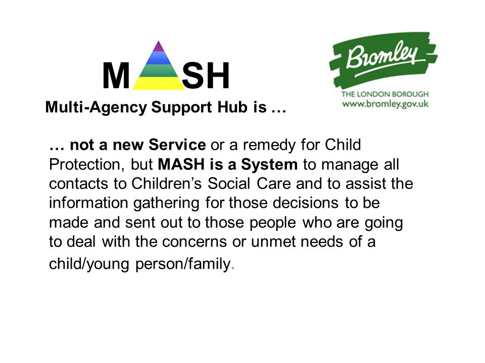 M SH Multi-Agency Support Hub is … … not a new Service or a remedy for Child Protection, but MASH is a System to manage all contacts to Children’s Social Care and to assist the information gathering for those decisions to be made and sent out to those people who are going to deal with the concerns or unmet needs of a child/young person/family.