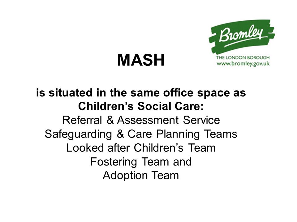 MASH is situated in the same office space as Children’s Social Care: Referral & Assessment Service Safeguarding & Care Planning Teams Looked after Children’s Team Fostering Team and Adoption Team