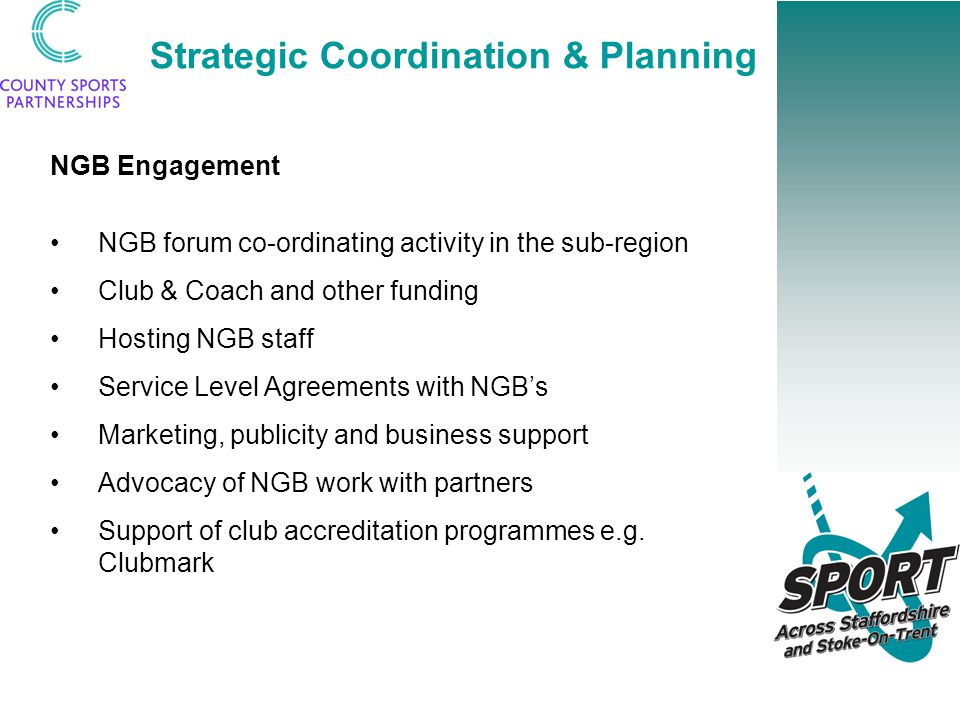 Strategic Coordination & Planning NGB Engagement NGB forum co-ordinating activity in the sub-region Club & Coach and other funding Hosting NGB staff Service Level Agreements with NGB’s Marketing, publicity and business support Advocacy of NGB work with partners Support of club accreditation programmes e.g.