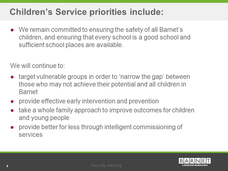 4Security marking 4 Children’s Service priorities include: ●We remain committed to ensuring the safety of all Barnet’s children, and ensuring that every school is a good school and sufficient school places are available.
