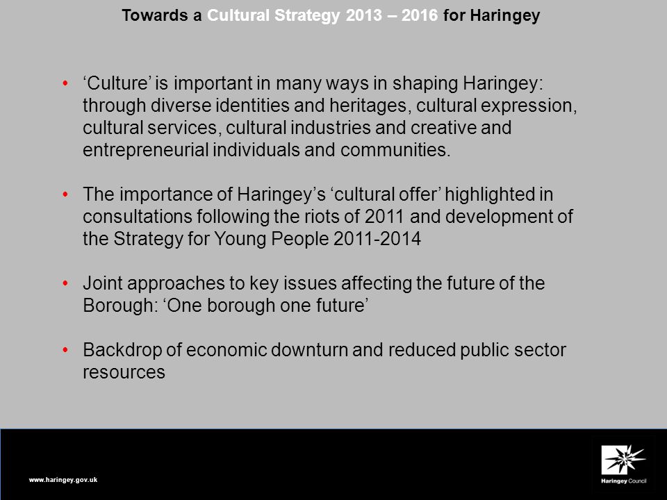 Towards a Cultural Strategy 2013 – 2016 for Haringey ‘Culture’ is important in many ways in shaping Haringey: through diverse identities and heritages, cultural expression, cultural services, cultural industries and creative and entrepreneurial individuals and communities.