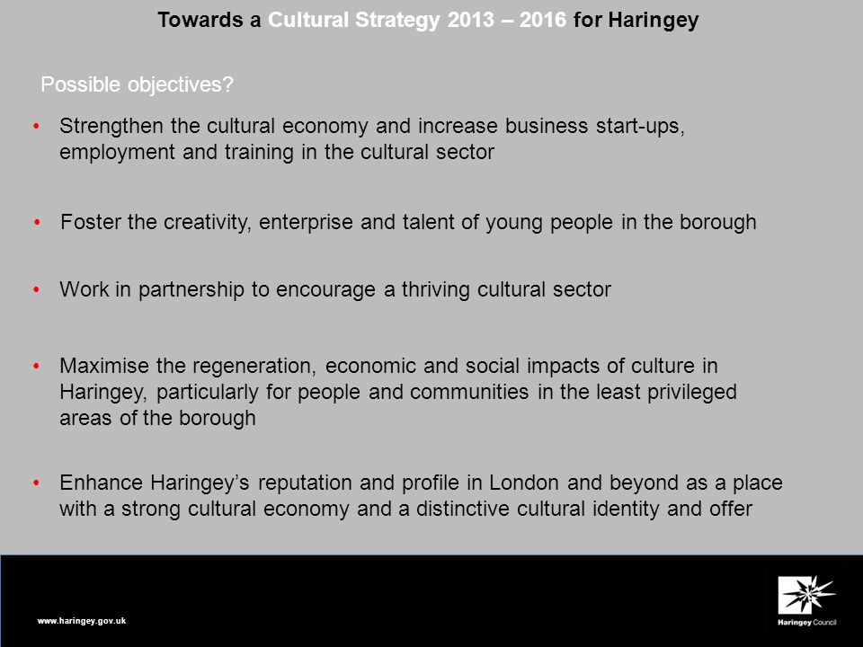 Towards a Cultural Strategy 2013 – 2016 for Haringey Strengthen the cultural economy and increase business start-ups, employment and training in the cultural sector Foster the creativity, enterprise and talent of young people in the borough Work in partnership to encourage a thriving cultural sector Maximise the regeneration, economic and social impacts of culture in Haringey, particularly for people and communities in the least privileged areas of the borough Enhance Haringey’s reputation and profile in London and beyond as a place with a strong cultural economy and a distinctive cultural identity and offer Possible objectives