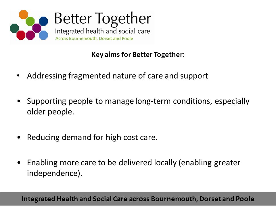 Integrated Health and Social Care across Bournemouth, Dorset and Poole Key aims for Better Together: Addressing fragmented nature of care and support Supporting people to manage long-term conditions, especially older people.