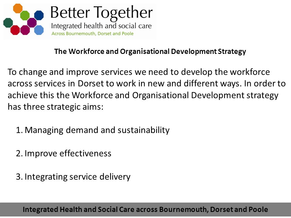 Integrated Health and Social Care across Bournemouth, Dorset and Poole The Workforce and Organisational Development Strategy To change and improve services we need to develop the workforce across services in Dorset to work in new and different ways.