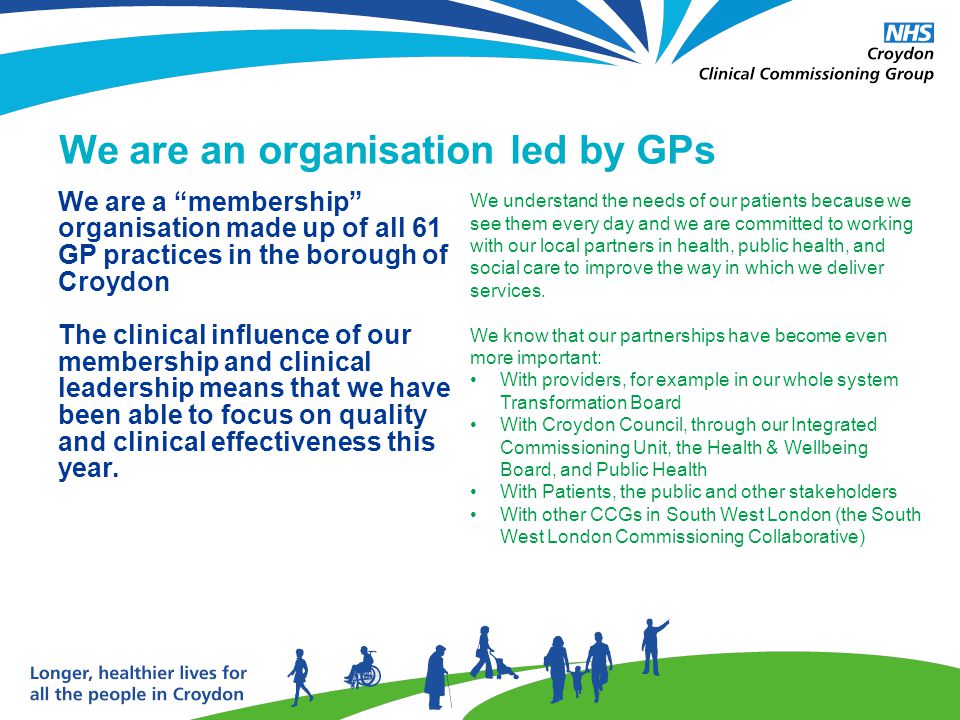 We are an organisation led by GPs We understand the needs of our patients because we see them every day and we are committed to working with our local partners in health, public health, and social care to improve the way in which we deliver services.